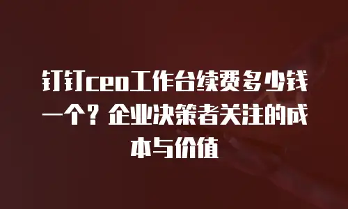 钉钉ceo工作台续费多少钱一个？企业决策者关注的成本与价值
