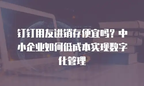 钉钉用友进销存便宜吗？中小企业如何低成本实现数字化管理