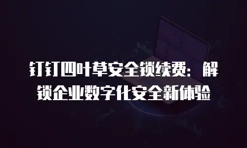 钉钉四叶草安全锁续费：解锁企业数字化安全新体验