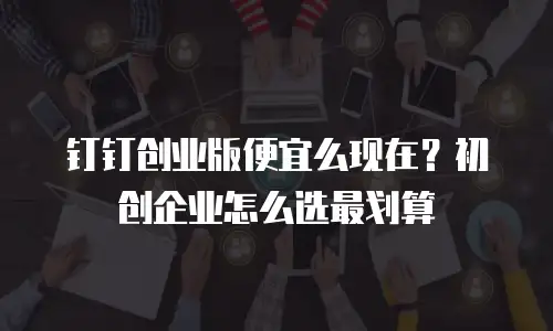 钉钉创业版便宜么现在？初创企业怎么选最划算