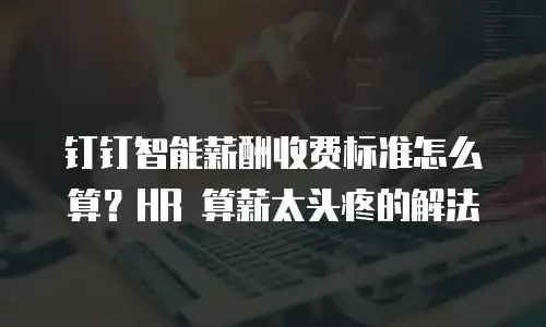 钉钉智能薪酬收费标准怎么算？HR 算薪太头疼的解法