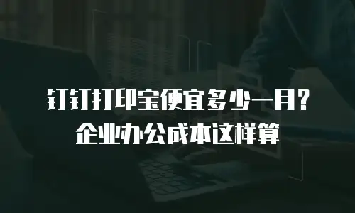 钉钉打印宝便宜多少一月？企业办公成本这样算