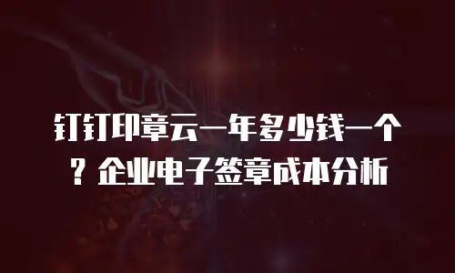 钉钉印章云一年多少钱一个？企业电子签章成本分析