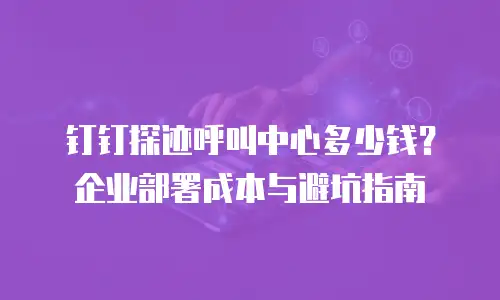 钉钉探迹呼叫中心多少钱？企业部署成本与避坑指南