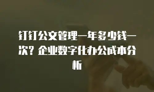 钉钉公文管理一年多少钱一次？企业数字化办公成本分析
