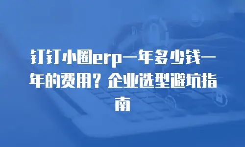 钉钉小圈erp一年多少钱一年的费用？企业选型避坑指南
