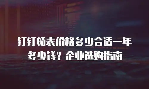 钉钉畅表价格多少合适一年多少钱？企业选购指南