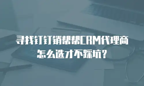 寻找钉钉销帮帮CRM代理商怎么选才不踩坑？