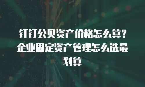 钉钉公贝资产价格怎么算？企业固定资产管理怎么选最划算