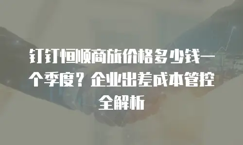 钉钉恒顺商旅价格多少钱一个季度？企业出差成本管控全解析