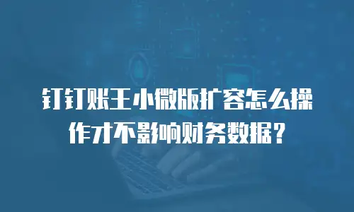钉钉账王小微版扩容怎么操作才不影响财务数据？