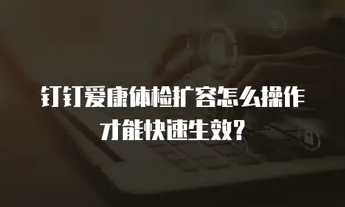 钉钉爱康体检扩容怎么操作才能快速生效？