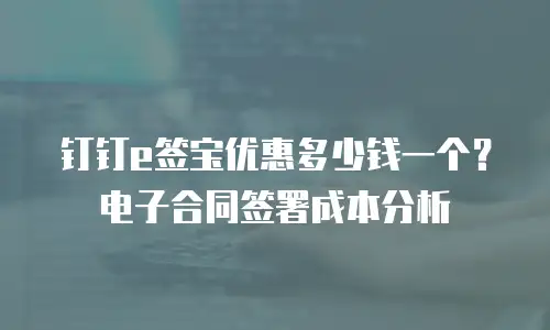 钉钉e签宝优惠多少钱一个？电子合同签署成本分析