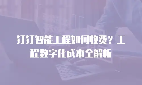 钉钉智能工程如何收费？工程数字化成本全解析
