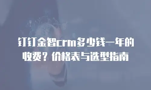 钉钉金智crm多少钱一年的收费？价格表与选型指南