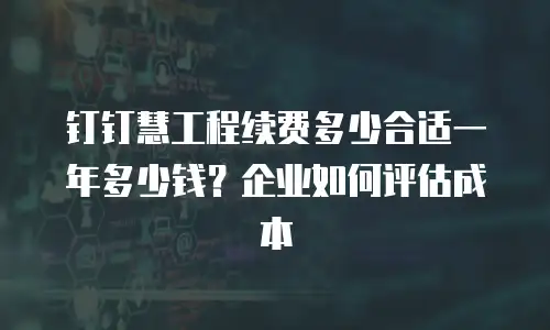 钉钉慧工程续费多少合适一年多少钱？企业如何评估成本