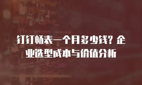 钉钉畅表一个月多少钱？企业选型成本与价值分析