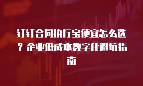 钉钉合同执行宝便宜怎么选？企业低成本数字化避坑指南