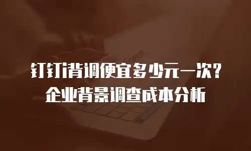 钉钉i背调便宜多少元一次？企业背景调查成本分析
