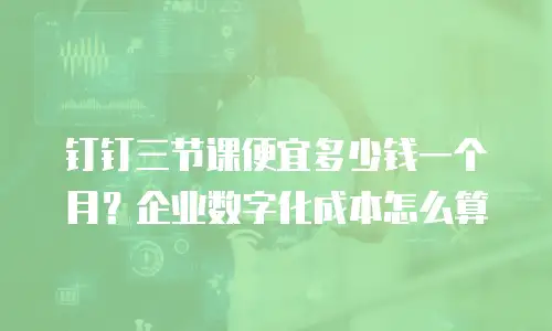 钉钉三节课便宜多少钱一个月？企业数字化成本怎么算