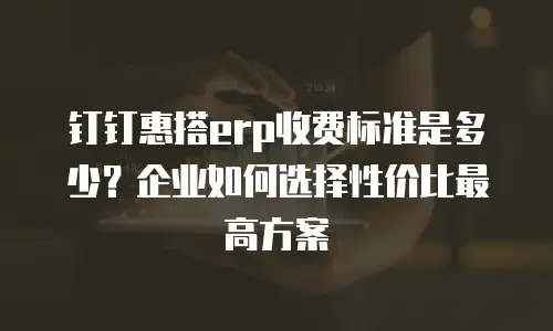 钉钉惠搭erp收费标准是多少？企业如何选择性价比最高方案