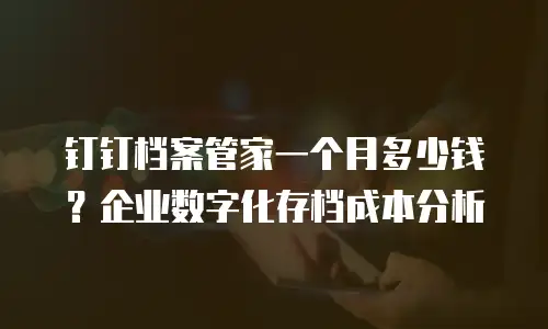 钉钉档案管家一个月多少钱？企业数字化存档成本分析