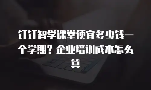 钉钉智学课堂便宜多少钱一个学期？企业培训成本怎么算