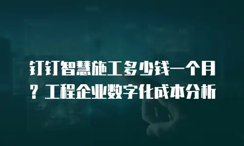 钉钉智慧施工多少钱一个月？工程企业数字化成本分析