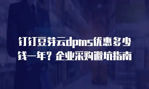 钉钉豆芽云dpms优惠多少钱一年？企业采购避坑指南