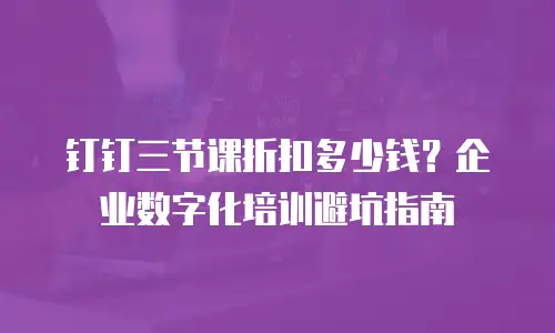 钉钉三节课折扣多少钱？企业数字化培训避坑指南