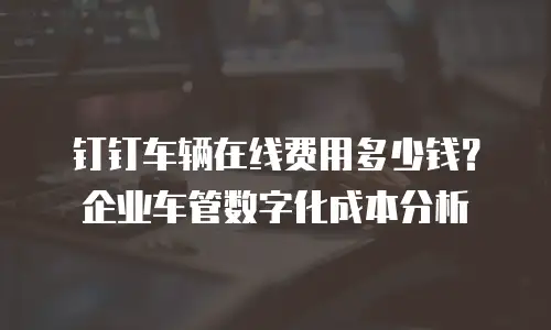 钉钉车辆在线费用多少钱？企业车管数字化成本分析