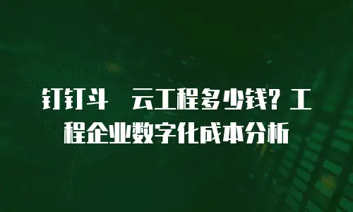 钉钉斗栱云工程多少钱？工程企业数字化成本分析