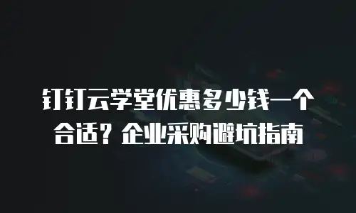 钉钉云学堂优惠多少钱一个合适？企业采购避坑指南