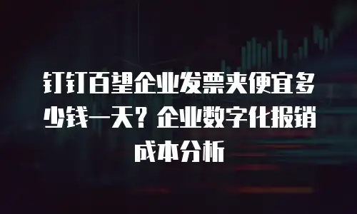钉钉百望企业发票夹便宜多少钱一天？企业数字化报销成本分析
