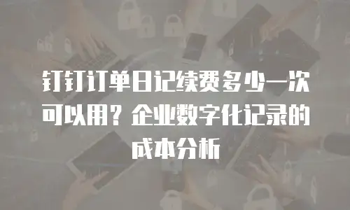 钉钉订单日记续费多少一次可以用？企业数字化记录的成本分析