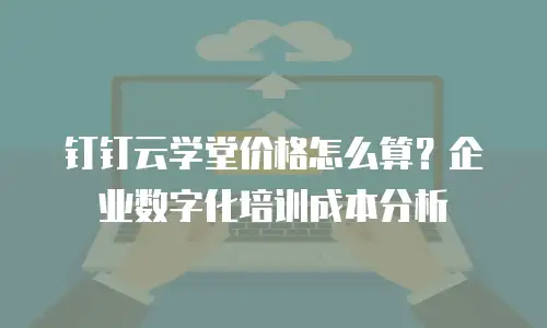 钉钉云学堂价格怎么算？企业数字化培训成本分析