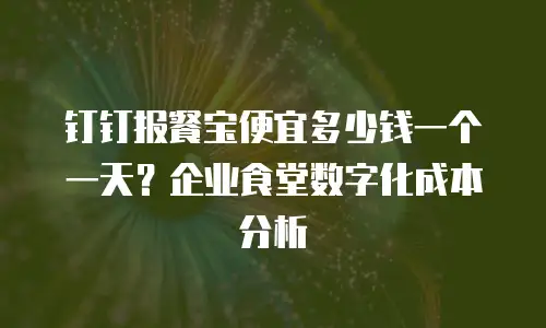 钉钉报餐宝便宜多少钱一个一天？企业食堂数字化成本分析