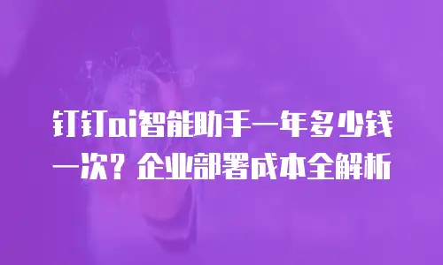 钉钉ai智能助手一年多少钱一次？企业部署成本全解析