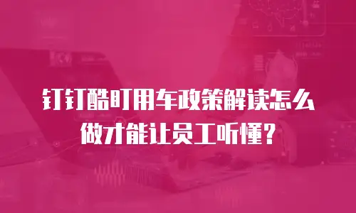 钉钉酷盯用车政策解读怎么做才能让员工听懂？