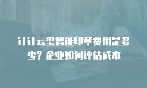 钉钉云玺智能印章费用是多少？企业如何评估成本