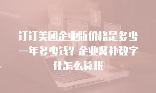 钉钉美团企业版价格是多少一年多少钱？企业餐补数字化怎么算账