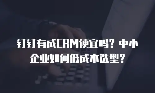 钉钉有成CRM便宜吗？中小企业如何低成本选型？