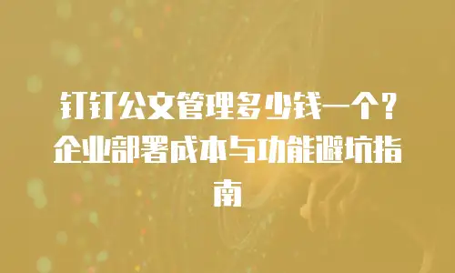 钉钉公文管理多少钱一个？企业部署成本与功能避坑指南