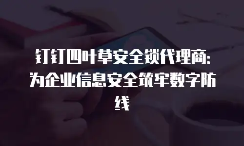 钉钉四叶草安全锁代理商：为企业信息安全筑牢数字防线