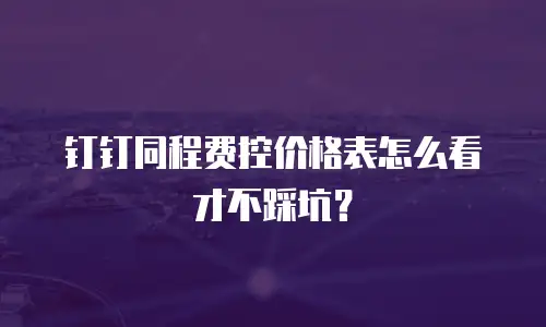 钉钉同程费控价格表怎么看才不踩坑？