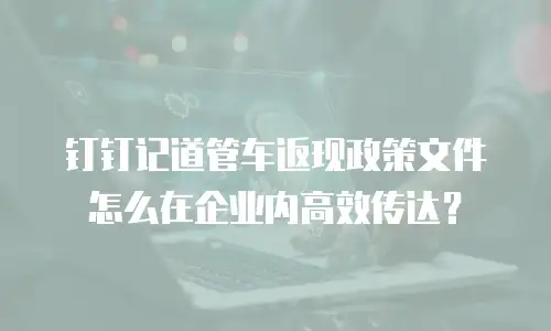 钉钉记道管车返现政策文件怎么在企业内高效传达？