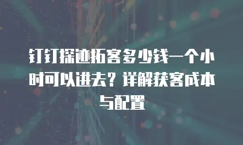 钉钉探迹拓客多少钱一个小时可以进去？详解获客成本与配置