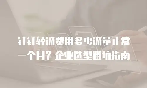 钉钉轻流费用多少流量正常一个月？企业选型避坑指南