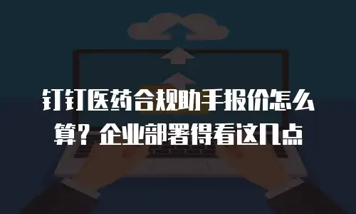 钉钉医药合规助手报价怎么算？企业部署得看这几点