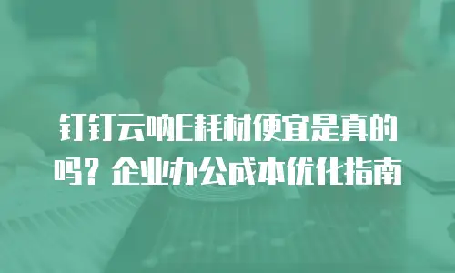 钉钉云呐E耗材便宜是真的吗？企业办公成本优化指南